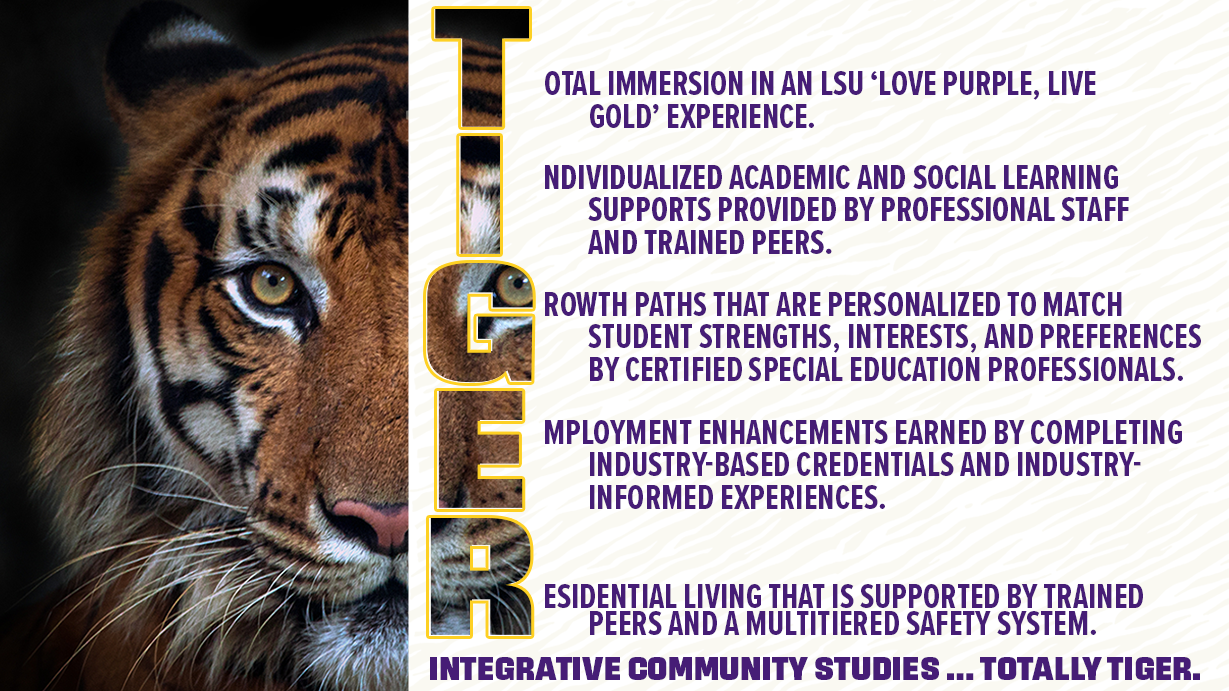 Total immersion in an LSU ‘Love Purple, Live Gold’ experience. Individualized academic and social learning supports provided by professional staff and trained peers. Growth paths that are personalized to match student strengths, interests, and preferences by certified special education professionals. Employment enhancements earned by completing industry-based credentials and industry-informed experiences. Residential living that is supported by trained peers and a multitiered safety system. Integrative Community Studies … Totally Tiger.